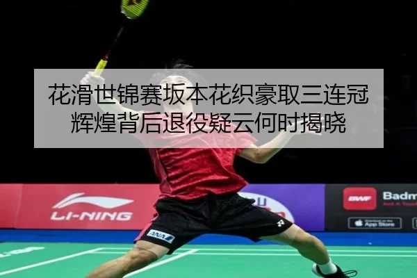 花滑世锦赛坂本花织豪取三连冠 辉煌背后退役疑云何时揭晓