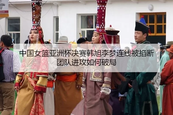 中国女篮亚洲杯决赛韩旭李梦连线被掐断 团队进攻如何破局